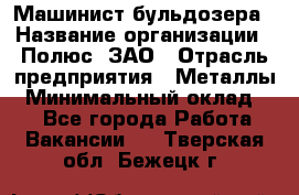 Машинист бульдозера › Название организации ­ Полюс, ЗАО › Отрасль предприятия ­ Металлы › Минимальный оклад ­ 1 - Все города Работа » Вакансии   . Тверская обл.,Бежецк г.